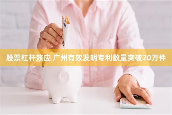 股票杠杆效应 广州有效发明专利数量突破20万件