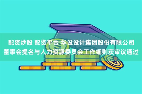 配资炒股 配资平台 华设设计集团股份有限公司董事会提名与人力资源委员会工作细则获审议通过