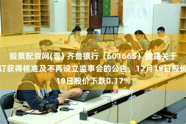 股票配资网(晋) 齐鲁银行(601665)披露关于公司章程修订获得核准及不再设立监事会的公告,12月19日股价下跌0.17%