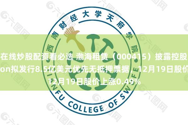 在线炒股配资看必选 渤海租赁（000415）披露控股子公司Avolon拟发行8.5亿美元优先无抵押票据，12月19日股价上涨0.49%