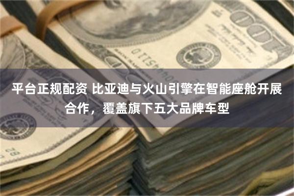 平台正规配资 比亚迪与火山引擎在智能座舱开展合作，覆盖旗下五大品牌车型