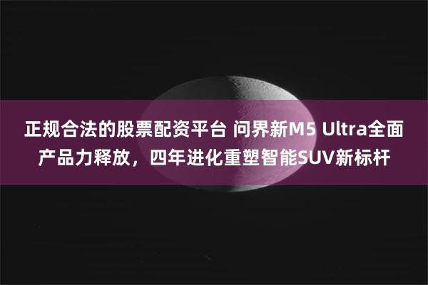 正规合法的股票配资平台 问界新M5 Ultra全面产品力释放，四年进化重塑智能SUV新标杆