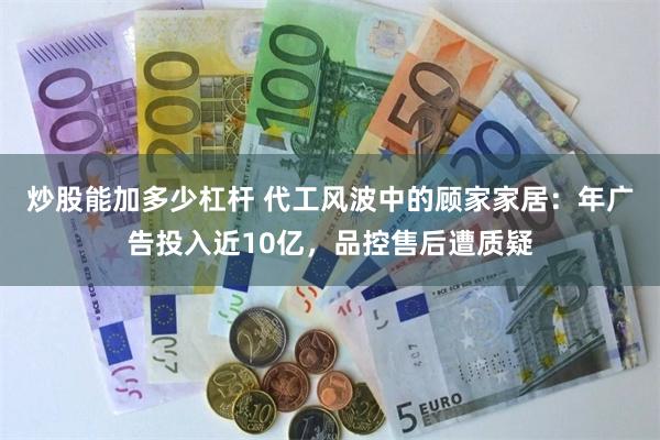 炒股能加多少杠杆 代工风波中的顾家家居：年广告投入近10亿，品控售后遭质疑