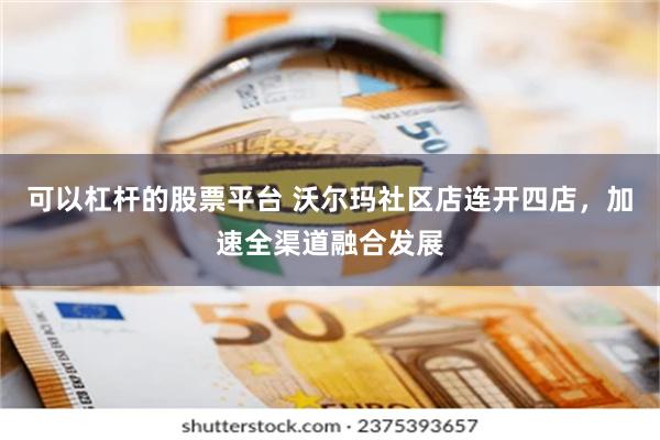 可以杠杆的股票平台 沃尔玛社区店连开四店，加速全渠道融合发展