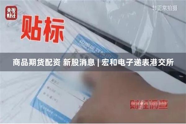 商品期货配资 新股消息 | 宏和电子递表港交所