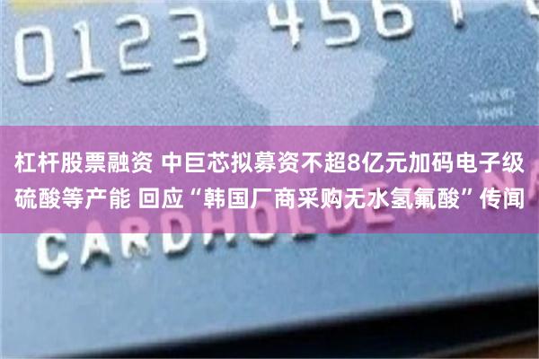 杠杆股票融资 中巨芯拟募资不超8亿元加码电子级硫酸等产能 回应“韩国厂商采购无水氢氟酸”传闻