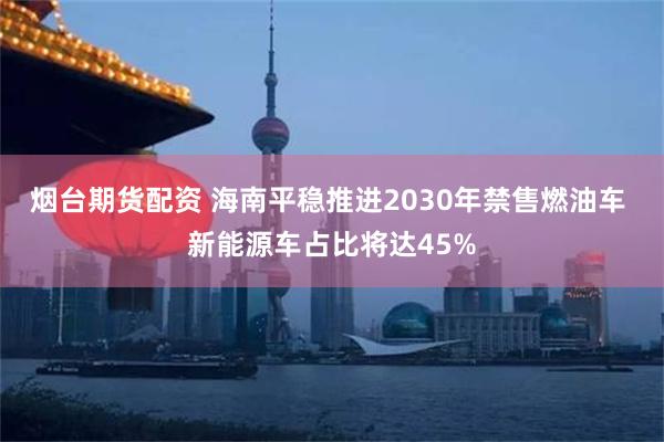 烟台期货配资 海南平稳推进2030年禁售燃油车 新能源车占比将达45%