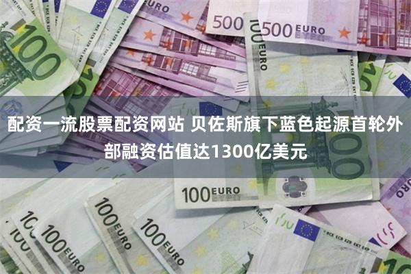 配资一流股票配资网站 贝佐斯旗下蓝色起源首轮外部融资估值达1300亿美元