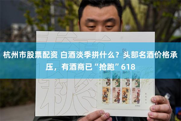 杭州市股票配资 白酒淡季拼什么？头部名酒价格承压，有酒商已“抢跑”618