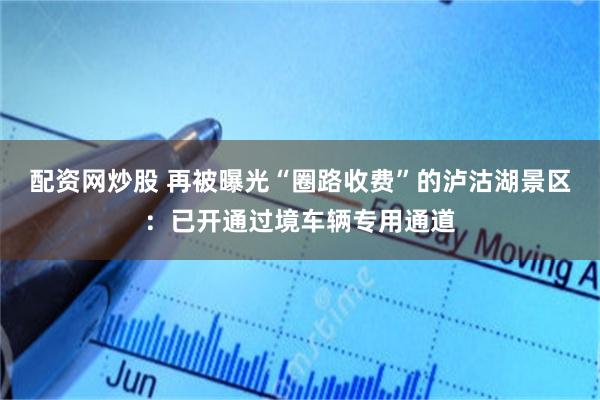配资网炒股 再被曝光“圈路收费”的泸沽湖景区:已开通过境车辆专用通道