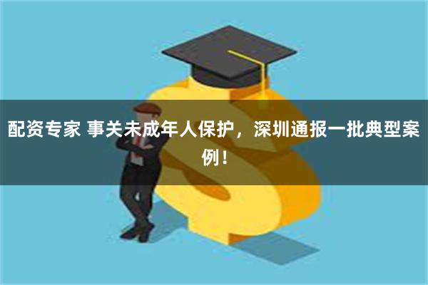 配资专家 事关未成年人保护，深圳通报一批典型案例！