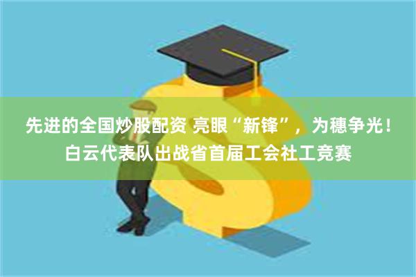 先进的全国炒股配资 亮眼“新锋”，为穗争光！白云代表队出战省首届工会社工竞赛