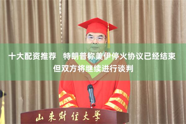 十大配资推荐   特朗普称美伊停火协议已经结束 但双方将继续进行谈判