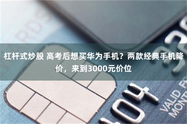 杠杆式炒股 高考后想买华为手机？两款经典手机降价，来到3000元价位