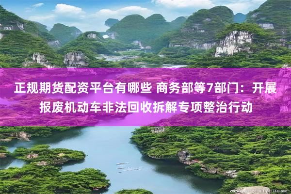 正规期货配资平台有哪些 商务部等7部门：开展报废机动车非法回收拆解专项整治行动