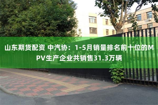 山东期货配资 中汽协：1-5月销量排名前十位的MPV生产企业共销售31.3万辆
