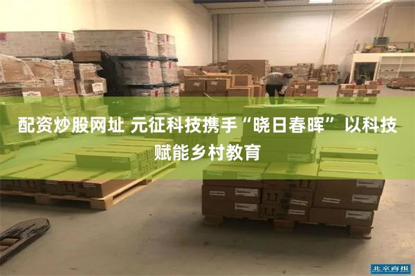 配资炒股网址 元征科技携手“晓日春晖” 以科技赋能乡村教育