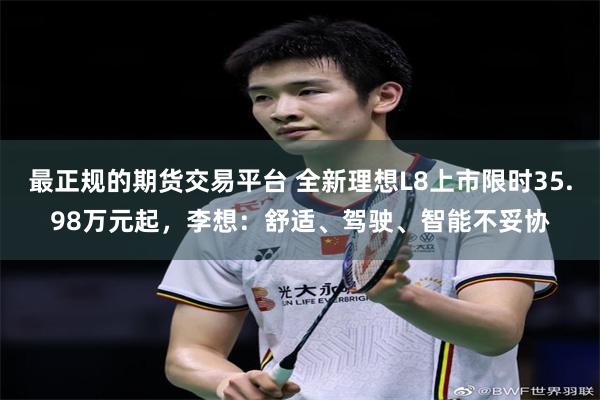 最正规的期货交易平台 全新理想L8上市限时35.98万元起，李想：舒适、驾驶、智能不妥协