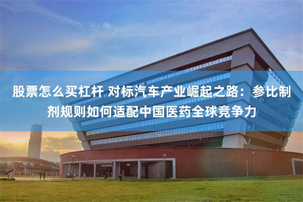 股票怎么买杠杆 对标汽车产业崛起之路：参比制剂规则如何适配中国医药全球竞争力