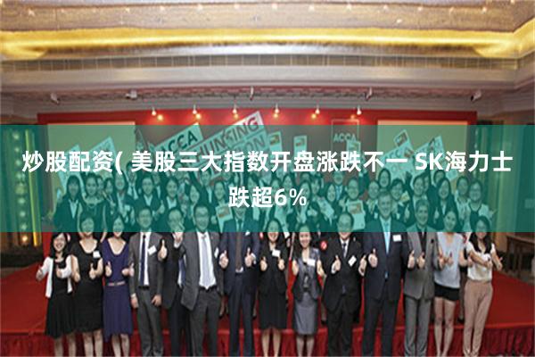 炒股配资( 美股三大指数开盘涨跌不一 SK海力士跌超6%