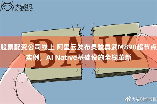 股票配资公司线上 阿里云发布灵骏真武M890超节点实例，AI Native基础设施全栈革新