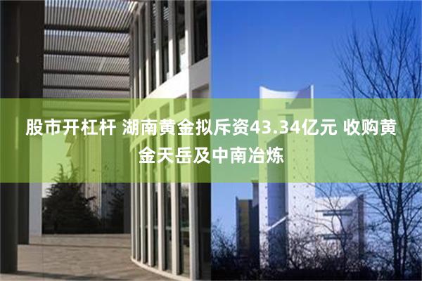 股市开杠杆 湖南黄金拟斥资43.34亿元 收购黄金天岳及中南冶炼