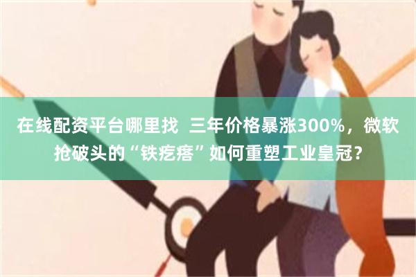 在线配资平台哪里找  三年价格暴涨300%，微软抢破头的“铁疙瘩”如何重塑工业皇冠？