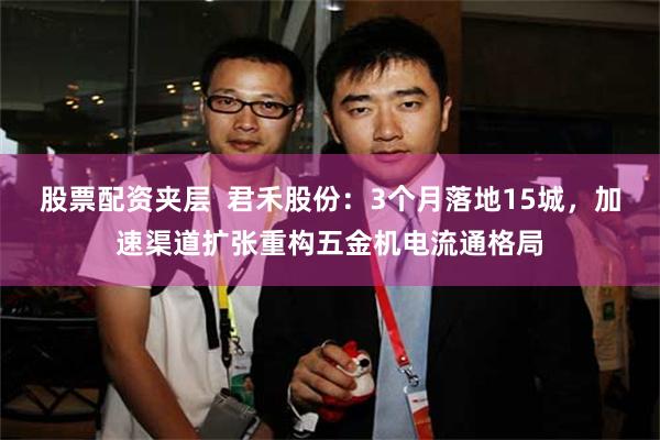 股票配资夹层  君禾股份：3个月落地15城，加速渠道扩张重构五金机电流通格局