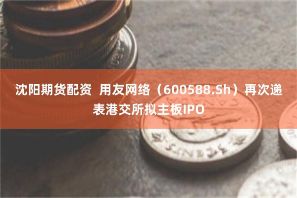 沈阳期货配资  用友网络（600588.Sh）再次递表港交所拟主板IPO
