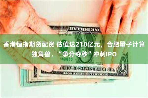 香港恒指期货配资 估值达210亿元，合肥量子计算独角兽，“争分夺秒”冲刺IPO