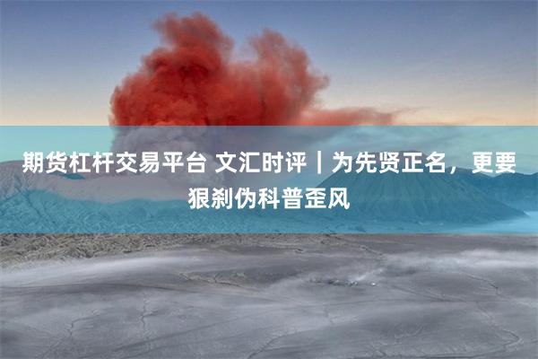 期货杠杆交易平台 文汇时评｜为先贤正名，更要狠刹伪科普歪风