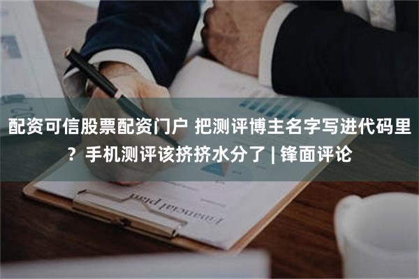 配资可信股票配资门户 把测评博主名字写进代码里？手机测评该挤挤水分了 | 锋面评论