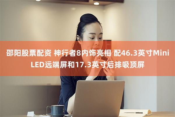 邵阳股票配资 神行者8内饰亮相 配46.3英寸MiniLED远端屏和17.3英寸后排吸顶屏