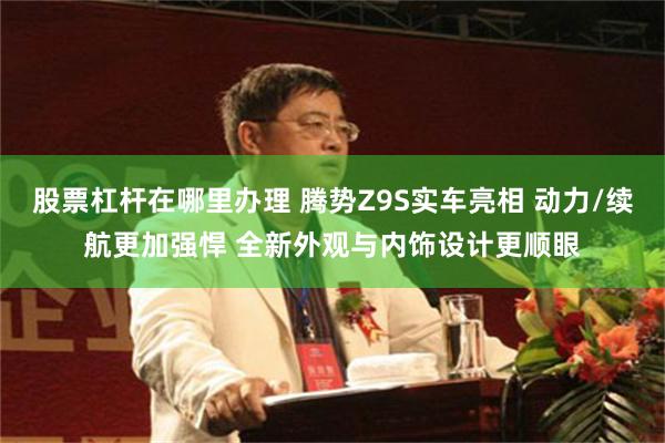 股票杠杆在哪里办理 腾势Z9S实车亮相 动力/续航更加强悍 全新外观与内饰设计更顺眼