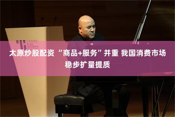太原炒股配资 “商品+服务”并重 我国消费市场稳步扩量提质