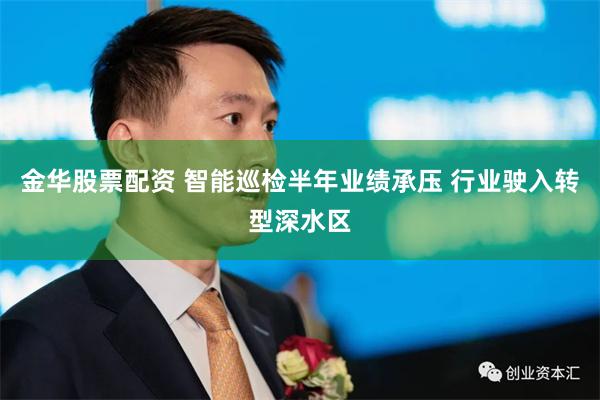 金华股票配资 智能巡检半年业绩承压 行业驶入转型深水区