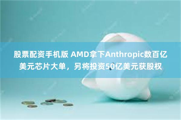 股票配资手机版 AMD拿下Anthropic数百亿美元芯片大单，另将投资50亿美元获股权