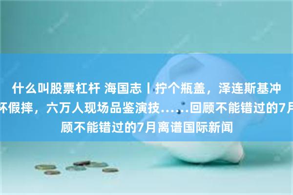 什么叫股票杠杆 海国志丨拧个瓶盖，泽连斯基冲上热搜？世界杯假摔，六万人现场品鉴演技……回顾不能错过的7月离谱国际新闻