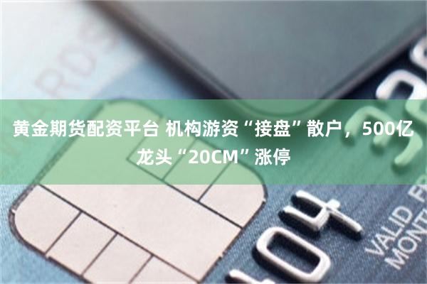 黄金期货配资平台 机构游资“接盘”散户，500亿龙头“20CM”涨停
