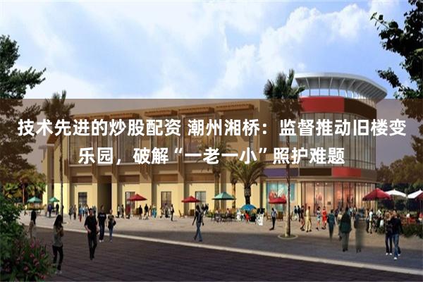 技术先进的炒股配资 潮州湘桥：监督推动旧楼变乐园，破解“一老一小”照护难题