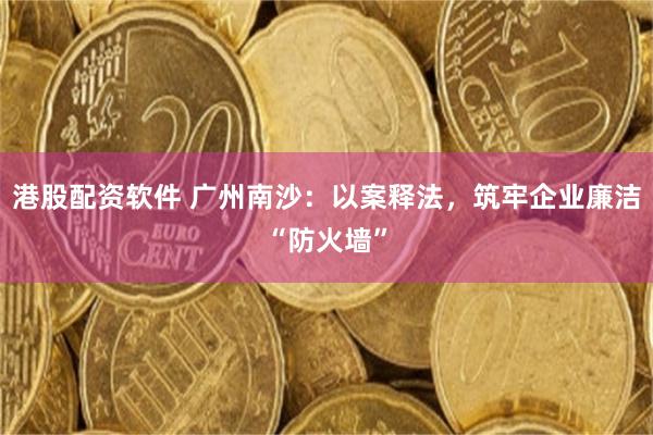 港股配资软件 广州南沙:以案释法,筑牢企业廉洁“防火墙”