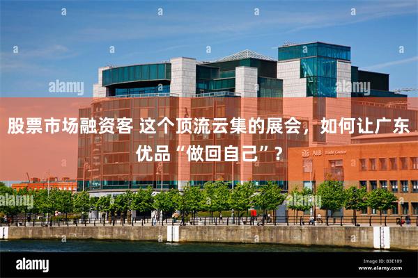 股票市场融资客 这个顶流云集的展会，如何让广东优品“做回自己”？