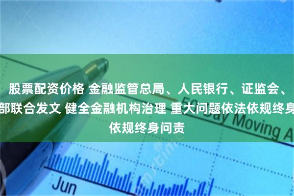 股票配资价格 金融监管总局、人民银行、证监会、财政部联合发文 健全金融机构治理 重大问题依法依规终身问责