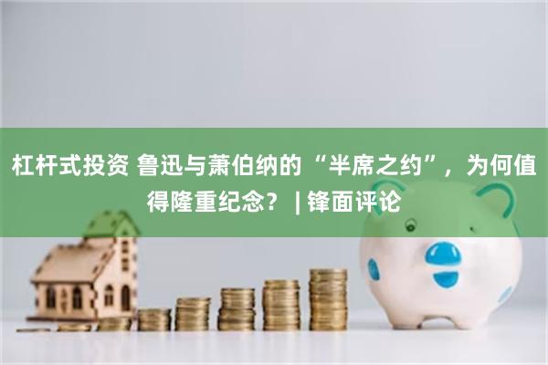 杠杆式投资 鲁迅与萧伯纳的 “半席之约”，为何值得隆重纪念？ | 锋面评论