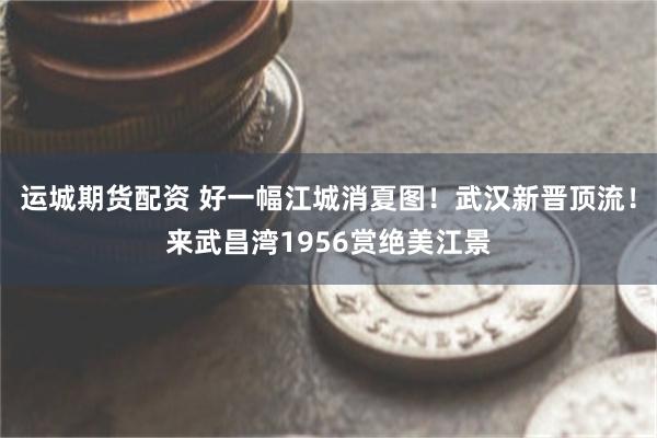 运城期货配资 好一幅江城消夏图！武汉新晋顶流！来武昌湾1956赏绝美江景