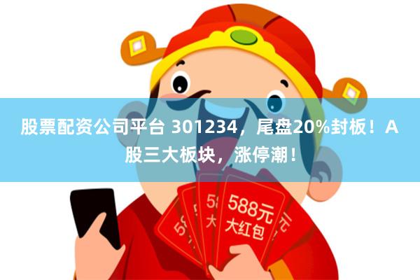股票配资公司平台 301234，尾盘20%封板！A股三大板块，涨停潮！