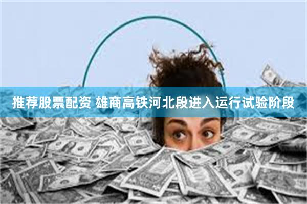 推荐股票配资 雄商高铁河北段进入运行试验阶段
