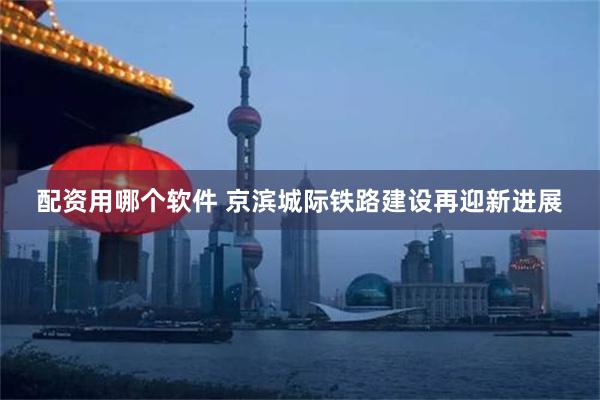 配资用哪个软件 京滨城际铁路建设再迎新进展