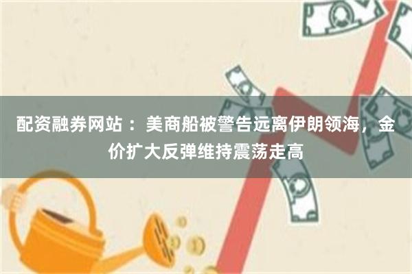 配资融券网站 ：美商船被警告远离伊朗领海，金价扩大反弹维持震荡走高