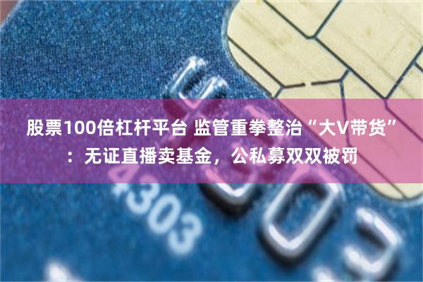 股票100倍杠杆平台 监管重拳整治“大V带货”:无证直播卖基金,公私募双双被罚